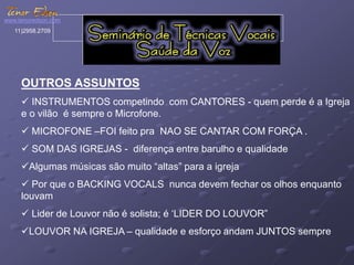 www.tenoredson.com 
11)2958.2709 
OUTROS ASSUNTOS 
 INSTRUMENTOS competindo com CANTORES - quem perde é a Igreja 
e o vilão é sempre o Microfone. 
 MICROFONE –FOI feito pra NAO SE CANTAR COM FORÇA . 
 SOM DAS IGREJAS - diferença entre barulho e qualidade 
Algumas músicas são muito “altas” para a igreja 
 Por que o BACKING VOCALS nunca devem fechar os olhos enquanto 
louvam 
 Lider de Louvor não é solista; é ‘LIDER DO LOUVOR” 
LOUVOR NA IGREJA – qualidade e esforço andam JUNTOS sempre 
 