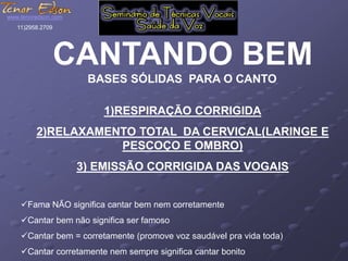 www.tenoredson.com 
CANTANDO BEM 
BASES SÓLIDAS PARA O CANTO 
1)RESPIRAÇÃO CORRIGIDA 
11)2958.2709 
2)RELAXAMENTO TOTAL DA CERVICAL(LARINGE E 
PESCOÇO E OMBRO) 
3) EMISSÃO CORRIGIDA DAS VOGAIS 
Fama NÃO significa cantar bem nem corretamente 
Cantar bem não significa ser famoso 
Cantar bem = corretamente (promove voz saudável pra vida toda) 
Cantar corretamente nem sempre significa cantar bonito 
 