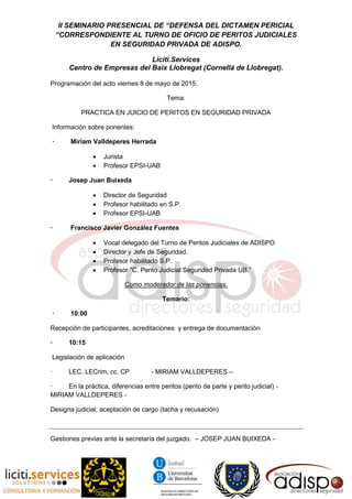 II SEMINARIO PRESENCIAL DE “DEFENSA DEL DICTAMEN PERICIAL
“CORRESPONDIENTE AL TURNO DE OFICIO DE PERITOS JUDICIALES
EN SEGURIDAD PRIVADA DE ADISPO.
Liciti.Services
Centro de Empresas del Baix Llobregat (Cornellá de Llobregat).
Programación del acto viernes 8 de mayo de 2015.
Tema:
PRACTICA EN JUICIO DE PERITOS EN SEGURIDAD PRIVADA
Información sobre ponentes:
· Miriam Valldeperes Herrada
 Jurista
 Profesor EPSI-UAB
· Josep Juan Buixeda
 Director de Seguridad
 Profesor habilitado en S.P.
 Profesor EPSI-UAB
· Francisco Javier González Fuentes
 Vocal delegado del Turno de Peritos Judiciales de ADISPO
 Director y Jefe de Seguridad.
 Profesor habilitado S.P.
 Profesor “C. Perito Judicial Seguridad Privada UB.”
Como moderador de las ponencias.
Temario:
· 10:00
Recepción de participantes, acreditaciones y entrega de documentación
· 10:15
Legislación de aplicación
· LEC, LECrim, cc, CP - MIRIAM VALLDEPERES –
· En la práctica, diferencias entre peritos (perito de parte y perito judicial) -
MIRIAM VALLDEPERES -
Designa judicial, aceptación de cargo (tacha y recusación)
Gestiones previas ante la secretaría del juzgado. – JOSEP JUAN BUIXEDA -
 