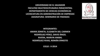 UNIVERSIDAD DE EL SALVADOR 
FACULTAD MULTIDISCIPLINARIA PARACENTRAL 
DEPARTAMENTO DE CIENCIAS ECONÓMICAS 
LICENCIATURA EN ADMINISTRACIÓN DE EMPRESAS 
ASIGNATURA: SEMINARIO DE FINANZAS 
INTEGRANTES: 
AMAYA ZOMETA, ELIZABETH DEL CARMEN 
RODRÍGUEZ PÉREZ, DAVID ÁNGEL 
RIVERA, MARVIN ANIBAL 
RODRÍGUEZ RIVAS, ROMÁN ERNESTO 
CICLO : II-2014 
 