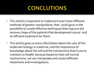 This article is important to implement even more different methods of genetic manipulation, that  could gave us the possibility to create effective techniques that improve the recovery hope of the patients that development cancer  and an efficient treatment for them. This article gave us more information about the uses of the molecular biology in medicine, and the importance of knowledge about the cell and the mechanisms that it use to maintain us health, because based on that cell normal mechanisms, we can manipulate and create different treatments and investigations.  