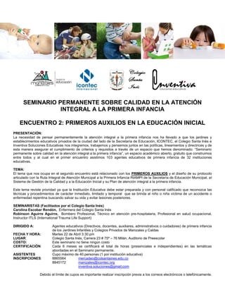 SEMINARIO PERMANENTE SOBRE CALIDAD EN LA ATENCIÓN
INTEGRAL A LA PRIMERA INFANCIA
ENCUENTRO 2: PRIMEROS AUXILIOS EN LA EDUCACIÓN INICIAL
PRESENTACIÓN:
La necesidad de pensar permanentemente la atención integral a la primera infancia nos ha llevado a que los jardines y
establecimientos educativos privados de la ciudad del lado de la Secretaría de Educación, ICONTEC, el Colegio Santa Inés e
Inventiva Soluciones Educativas nos integremos, trabajemos y pensemos juntos en las políticas, lineamientos y directrices y de
esta manera asegurar el cumplimiento de criterios y requisitos a través de un espacio que hemos denominado: “Seminario
permanente sobre calidad en la atención integral a la primera infancia”, un espacio académico abierto, gratuito que construimos
entre todos y al cual en el primer encuentro asistimos 103 agentes educativos de primera infancia de 32 instituciones
educativas.
TEMA:
El tema que nos ocupa en el segundo encuentro está relacionado con los PRIMEROS AUXILIOS y el diseño de su protocolo
articulado con la Ruta Integral de Atención Municipal a la Primera Infancia RIAMPI de la Secretaría de Educación Municipal, al
Sistema de Gestión de la Calidad y a la Educación Inicial y su Plan de atención integral a la primera infancia.
Este tema reviste prioridad ya que la Institución Educativa debe estar preparada y con personal calificado que reconozca las
técnicas y procedimientos de carácter inmediato, limitado y temporal que se brinda al niño o niña víctima de un accidente o
enfermedad repentina buscando salvar su vida y evitar lesiones posteriores.
SEMINARISTAS (Facilitados por el Colegio Santa Inés)
Carolina Escobar Rendón, Enfermera del Colegio Santa Inés
Robinson Aguirre Aguirre, Bombero Profesional, Técnico en atención pre-hospitalaria, Profesional en salud ocupacional,
Instructor ITLS (International Trauma Life Support)
DIRIGIDO A: Agentes educativos (Directivos, docentes, auxiliares, administrativos o cuidadores) de primera infancia
de los Jardines Infantiles y Colegios Privados de Manizales y Caldas
FECHA Y HORA: Martes 22 de Abril 3:30 pm
LUGAR: Colegio Santa Inés, Carrera 23 # 75ª – 76 Milán, Auditorio de Preescolar
COSTO: Este seminario no tiene ningún costo
CERTIFICACIÓN: Cada 6 meses se certificará el total de horas (presenciales e independientes) en las temáticas
abordadas en el Seminario permanente.
ASISTENTES Cupo máximo de 40 personas (1 por institución educativa)
INSCRIPCIONES: 8865564 mercadeo@colsantaines.edu.co
8845172 manizales@icontec.org
inventiva.soluciones@gmail.com
Debido al límite de cupos es importante realizar inscripción previa a los correos electrónicos o telefónicamente.
 