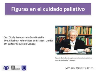Figuras en el cuidado paliativo
Dra. Cicely Saunders en Gran Bretaña
Dra. Elisabeth Kubler Ross en Estados Unidos
Dr. Balfour Mount en Canadá
(MÉD. UIS. 2009;22(3):271-7).
 
