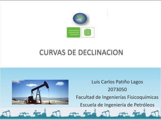 CURVAS DE DECLINACION


                Luis Carlos Patiño Lagos
                        2073050
         Facultad de Ingenierías Fisicoquímicas
           Escuela de Ingeniería de Petróleos
 