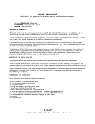 2
PROJECT MANAGEMENT
SEMINARIO: "Un approccio per progetti come leva al cambiamento innovativo"
 Durata del SEMINARIO: 1/2 giornata
 Il SEMINARIO è previsto in forma gratuita
 Relatore: Eugenio Rambaldi
OBIETTIVI DEL SEMINARIO:
- Illustrare le fondamenta di un sistema gestionale "per progetti", di grande attualità e sempre più consolidato in tutte le
organizzazioni che nella relativa implementazione vedono un'importante leva al cambiamento e all'innovazione.
- Fornire indicazioni sul bagaglio essenziale di competenze (conoscenze, abilità e capacità personali e sociali) che i membri
di un Project Team devono possedere per un esercizio ottimale delle proprie funzioni.
- Fornire informazioni sullo stato dell'arte in ambito gestione progetti: Norme Iso/Uni, sistema nazionale delle qualifiche
professionali di project management, rapporto fra credenziali internazionali (es. PMP) e figure professionali secondo leggi
(la 04/13) e norme (la Uni Iso 21500) Italiane.
- In definitiva, condividere l'affermazione che, oggi più che mai, le imprese debbano avviare processi di discontinuità con il
passato, processi supportati da valide competenze progettuali (dal latino "pro-iacere", essere proiettati in avanti), che
permettano alle imprese di affrontare le nuove sfide poste dal mutato scenario competitivo e dalla globalizzazione.
L’agire “per progetti” può quindi essere una fra le principali leve al cambiamento.
OBIETTIVI DI PIU' AMPIO RESPIRO:
- Supportare lo sviluppo e la diffusione presso l’organizzazione ospitante della cultura del Project Management.
- Verificare il livello di interesse dei partecipanti al Seminario nei confronti della disciplina del Project Management e alle
tematiche inerenti ai ruoli professionali coinvolti, anche rispetto agli attuali sistemi nazionali di qualificazione e certificazione.
- Gettare le basi per eventuali azioni congiunte future in merito ai temi trattati nel Seminario stesso, considerare opportunità
di valutazione in merito al livello di maturità nel Project Management, di consulenza mirata alla implementazione di un
Project Management System.
PROGRAMMA DEL SEMINARIO:
Perché la gestione per progetti come leva al cambiamento:
- I Concetti base del Project Management (PM)
- Le aree di conoscenza e i processi di PM
- Gli attori (stakeholder)
- Principali metodologie e tecniche pratiche di PM
- Il ruolo fondamentale del Project Manager
- Perché qualificare e/o certificare tale ruolo professionale
- Le nuove norme Iso Uni di riferimento (la UNI 21500, il progetto di norma U83000780)
- Le principali qualificazioni/certificazioni internazionali e nazionali : PMI, IPMA, Prince2
- La Certificazione delle competenze del Project Manager ad opera di Aicq
- Conclusioni
- Domande-Risposte
 