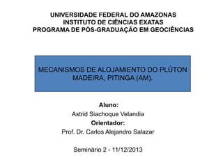 MECANISMOS DE ALOJAMIENTO DO PLÚTON
MADEIRA, PITINGA (AM).
UNIVERSIDADE FEDERAL DO AMAZONAS
INSTITUTO DE CIÊNCIAS EXATAS
PROGRAMA DE PÓS-GRADUAÇÃO EM GEOCIÊNCIAS
Aluno:
Astrid Siachoque Velandia
Orientador:
Prof. Dr. Carlos Alejandro Salazar
Seminário 2 - 11/12/2013
 