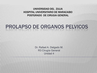 UNIVERSIDAD DEL  ZULIA HOSPITAL UNIVERSITARIO DE MARACAIBO POSTGRADO  DE CIRUGIA GENERAL PROLAPSO DE ORGANOS PELVICOS Dr. Rafael A. Delgado M. R3 Cirugía General Unidad 4 