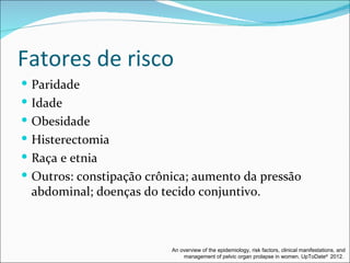 Fatores de risco
 Paridade
 Idade
 Obesidade
 Histerectomia
 Raça e etnia
 Outros: constipação crônica; aumento da pressão
 abdominal; doenças do tecido conjuntivo.



                          An overview of the epidemiology, risk factors, clinical manifestations, and
                              management of pelvic organ prolapse in women. UpToDate® 2012.
 
