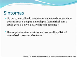 Sintomas
 No geral, a escolha do tratamento depende da intensidade
 dos sintomas e do grau de prolapso (compatível com a
 saúde geral e o nível de atividade da paciente )

 Dados que associam os sintomas no assoalho pélvico à
 extensão do prolapso são fracos




                BEREK, J. S. Tratado de Ginecologia. Rio de Janeiro, Guanabara Koogan – 14ª ed., 2008
 