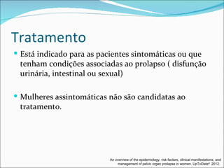 Tratamento
 Está indicado para as pacientes sintomáticas ou que
 tenham condições associadas ao prolapso ( disfunção
 urinária, intestinal ou sexual)

 Mulheres assintomáticas não são candidatas ao
 tratamento.




                           An overview of the epidemiology, risk factors, clinical manifestations, and
                               management of pelvic organ prolapse in women. UpToDate® 2012.
 