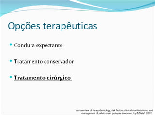 Opções terapêuticas
 Conduta expectante


 Tratamento conservador


 Tratamento cirúrgico




                           An overview of the epidemiology, risk factors, clinical manifestations, and
                               management of pelvic organ prolapse in women. UpToDate® 2012.
 