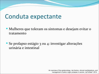 Conduta expectante
 Mulheres que toleram os sintomas e desejam evitar o
 tratamento

 Se prolapso estágio 3 ou 4: investigar alterações
 urinária e intestinal




                            An overview of the epidemiology, risk factors, clinical manifestations, and
                                management of pelvic organ prolapse in women. UpToDate® 2012.
 