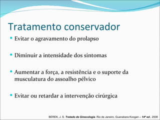 Tratamento conservador
 Evitar o agravamento do prolapso


 Diminuir a intensidade dos sintomas


 Aumentar a força, a resistência e o suporte da
 musculatura do assoalho pélvico

 Evitar ou retardar a intervenção cirúrgica


               BEREK, J. S. Tratado de Ginecologia. Rio de Janeiro, Guanabara Koogan – 14ª ed., 2008
 