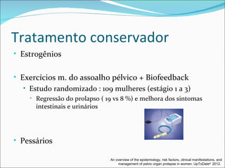 Tratamento conservador
• Estrogênios


• Exercícios m. do assoalho pélvico + Biofeedback
   • Estudo randomizado : 109 mulheres (estágio 1 a 3)
     •   Regressão do prolapso ( 19 vs 8 %) e melhora dos sintomas
         intestinais e urinários




• Pessários

                                  An overview of the epidemiology, risk factors, clinical manifestations, and
                                      management of pelvic organ prolapse in women. UpToDate® 2012.
 
