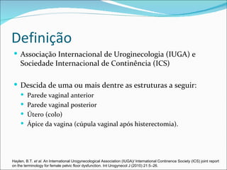 Definição
 Associação Internacional de Uroginecologia (IUGA) e
     Sociedade Internacional de Continência (ICS)

 Descida de uma ou mais dentre as estruturas a seguir:
      Parede vaginal anterior
      Parede vaginal posterior
      Útero (colo)
      Ápice da vagina (cúpula vaginal após histerectomia).




Haylen, B.T. et al. An International Urogynecological Association (IUGA)/ International Continence Society (ICS) joint report
on the terminology for female pelvic floor dysfunction. Int Urogynecol J (2010) 21:5–26.
 