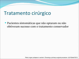 Tratamento cirúrgico
 Pacientes sintomáticas que não optaram ou não
 obtiveram sucesso com o tratamento conservador




               Pelvic organ prolapse in women: Choosing a primary surgical procedure. UpToDate®2012.
 