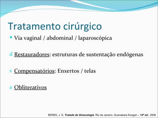 Tratamento cirúrgico
 Via vaginal / abdominal / laparoscópica


d Restauradores: estruturas de sustentação endógenas


s Compensatórios: Enxertos / telas


a Obliterativos




                  BEREK, J. S. Tratado de Ginecologia. Rio de Janeiro, Guanabara Koogan – 14ª ed., 2008
 