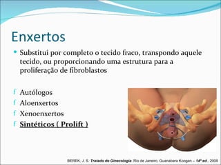 Enxertos
 Substitui por completo o tecido fraco, transpondo aquele
  tecido, ou proporcionando uma estrutura para a
  proliferação de fibroblastos

f Autólogos
f Aloenxertos
f Xenoenxertos
f Sintéticos ( Prolift )




                 BEREK, J. S. Tratado de Ginecologia. Rio de Janeiro, Guanabara Koogan – 14ª ed., 2008
 