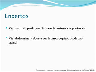Enxertos
 Via vaginal: prolapso de parede anterior e posterior


 Via abdominal (aberta ou laparoscopia): prolapso
 apical




                    Reconstructive materials in urogynecology: Clinical applications. UpToDate® 2012 .
 