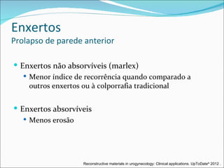 Enxertos
Prolapso de parede anterior

 Enxertos não absorvíveis (marlex)
    Menor índice de recorrência quando comparado a
     outros enxertos ou à colporrafia tradicional


 Enxertos absorvíveis
    Menos erosão




                    Reconstructive materials in urogynecology: Clinical applications. UpToDate® 2012 .
 