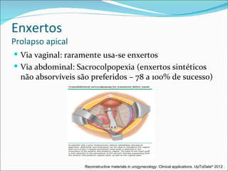 Enxertos
Prolapso apical
 Via vaginal: raramente usa-se enxertos
 Via abdominal: Sacrocolpopexia (enxertos sintéticos
  não absorvíveis são preferidos – 78 a 100% de sucesso)




                    Reconstructive materials in urogynecology: Clinical applications. UpToDate® 2012 .
 