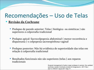 Recomendações – Uso de Telas
 Revisão da Cochrane

   Prolapso de parede anterior: Telas ( biológica ou sintéticas ) são
    superiores à colporrafia tradicional

   Prolapso apical: Sacrocolpopexia abdominal ( menor recorrência e
    dispareunia ) x colpopexia sacroespinhosa vaginal

   Prolapso posterior: Não há evidênica de superioridade das telas em
    relação à colporrafia tradicional

   Resultados funcionais não são superiores (telas ) aos reparos
    tradicionais
                                    Surgical management of pelvic organ prolapse in women: the updated
                                    summary version Cochrane review.Int Urogynecol J. 2011 Nov ;
                                    22(11):1445-57. Epub 2011 Sep 17 .
 