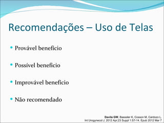 Recomendações – Uso de Telas
 Provável benefício


 Possível benefício


 Improvável benefício


 Não recomendado


                                         Davila GW, Baessler K, Cosson M, Cardozo L.
                         Int Urogynecol J. 2012 Apr;23 Suppl 1:S7-14. Epub 2012 Mar 7
 
