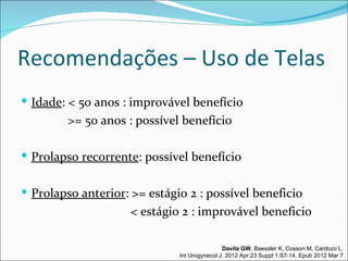 Recomendações – Uso de Telas
 Idade: < 50 anos : improvável benefício
         >= 50 anos : possível benefício

 Prolapso recorrente: possível benefício


 Prolapso anterior: >= estágio 2 : possível beneficio
                     < estágio 2 : improvável beneficio

                                              Davila GW, Baessler K, Cosson M, Cardozo L.
                              Int Urogynecol J. 2012 Apr;23 Suppl 1:S7-14. Epub 2012 Mar 7
 