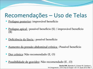 Recomendações – Uso de Telas
 Prolapso posterior: improvável beneficio

 Prolapso apical : possível benefício (S) / improvável benefício
  (B)

 Deficiência da fáscia : possível benefício

 Aumento da pressão abdominal crônica : Possível benefício

 Dor crônica: Não recomendado (E, O)

 Possibilidade de gravidez: Não recomendado (E , O)
                                                    Davila GW, Baessler K, Cosson M, Cardozo L.
                                    Int Urogynecol J. 2012 Apr;23 Suppl 1:S7-14. Epub 2012 Mar 7
 