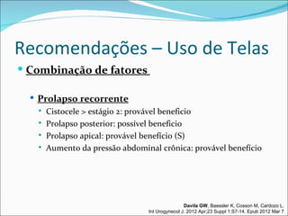 Recomendações – Uso de Telas
 Combinação de fatores

   Prolapso recorrente
      Cistocele > estágio 2: provável beneficio
      Prolapso posterior: possível beneficio
      Prolapso apical: provável benefício (S)
      Aumento da pressão abdominal crônica: provável benefício




                                                 Davila GW, Baessler K, Cosson M, Cardozo L.
                                 Int Urogynecol J. 2012 Apr;23 Suppl 1:S7-14. Epub 2012 Mar 7
 