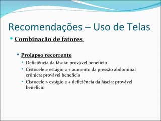 Recomendações – Uso de Telas
 Combinação de fatores

   Prolapso recorrente
      Deficiência da fáscia: provável beneficio
      Cistocele > estágio 2 + aumento da pressão abdominal
       crônica: provável benefício
      Cistocele > estágio 2 + deficiência da fáscia: provável
       benefício
 