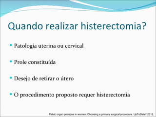 Quando realizar histerectomia?
 Patologia uterina ou cervical


 Prole constituída


 Desejo de retirar o útero


 O procedimento proposto requer histerectomia


                Pelvic organ prolapse in women: Choosing a primary surgical procedure. UpToDate® 2012.
 