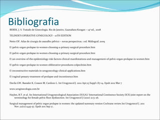 Bibliografia
BEREK, J. S. Tratado de Ginecologia. Rio de Janeiro, Guanabara Koogan – 14ª ed., 2008

TELINDE'S OPERATIVE GYNECOLOGY - 10TH EDITION

Netto OF. Atlas de cirurgia do assoalho pélvico – novas perspectivas. 1 ed. Midiograf; 2009

E:pelvic-organ-prolapse-in-women-choosing-a-primary-surgical-procedure.htm

E:pelvic-organ-prolapse-in-women-choosing-a-primary-surgical-procedure.htm

E:an-overview-of-the-epidemiology-risk-factors-clinical-manifestations-and-management-of-pelvic-organ-prolapse-in-women.htm

E:pelvic-organ-prolapse-in-women-obliterative-procedures-colpocleisis.htm

E:reconstructive-materials-in-urogynecology-clinical-applications.htm

E:vaginal-pessary-treatment-of-prolapse-and-incontinence.htm

Davila GW, Baessler K, Cosson M, Cardozo L. Int Urogynecol J. 2012 Apr;23 Suppl 1:S7-14. Epub 2012 Mar 7

www.uroginecologia.com.br

Haylen, B.T. et al. An International Urogynecological Association (IUGA)/ International Continence Society (ICS) joint report on the
    terminology for female pelvic floor dysfunction. Int Urogynecol J (2010) 21:5–26.

Surgical management of pelvic organ prolapse in women: the updated summary version Cochrane review.Int Urogynecol J. 2011
    Nov ;22(11):1445-57. Epub 2011 Sep 17 .
 