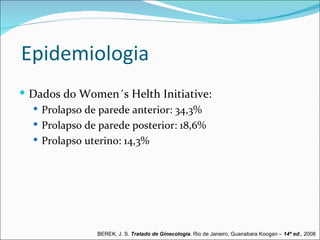 Epidemiologia
 Dados do Women´s Helth Initiative:
   Prolapso de parede anterior: 34,3%
   Prolapso de parede posterior: 18,6%
   Prolapso uterino: 14,3%




               BEREK, J. S. Tratado de Ginecologia. Rio de Janeiro, Guanabara Koogan – 14ª ed., 2008
 