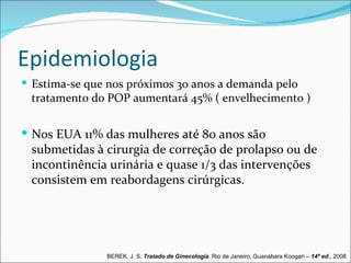 Epidemiologia
 Estima-se que nos próximos 30 anos a demanda pelo
 tratamento do POP aumentará 45% ( envelhecimento )


 Nos EUA 11% das mulheres até 80 anos são
 submetidas à cirurgia de correção de prolapso ou de
 incontinência urinária e quase 1/3 das intervenções
 consistem em reabordagens cirúrgicas.




               BEREK, J. S. Tratado de Ginecologia. Rio de Janeiro, Guanabara Koogan – 14ª ed., 2008
 