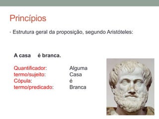 Princípios
• Sujeito apreende no intelecto o conceito de objeto (ex:
casa, branca).
• Os conceitos são ligados, e formam juízos (ex: a casa é
branca).
• Os conceitos são externalizados como termos, e os juizos
como proposições.
• Mas qual a estrutura geral da proposição ?
 