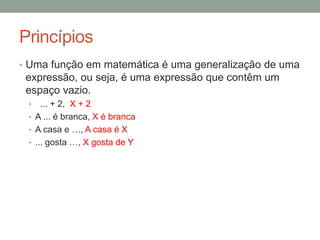 Princípios
• Uma função em matemática é uma generalização de uma
expressão, ou seja, é uma expressão que contêm um
espaço vazio.
• ... + 2
• A ... é branca
• A casa e …
• ... gosta …
 
