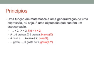 Princípios
• Uma função em matemática é uma generalização de uma
expressão, ou seja, é uma expressão que contêm um
espaço vazio.
• ... + 2, X + 2
• A ... é branca, X é branca
• A casa e …, A casa é X
• ... gosta …, X gosta de Y
 