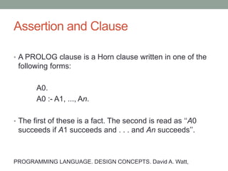 Assertion and Clause
• A simple assertion has the form r(T1, . . . , Tm) where r is
an m-ary relation, and where T1, . . . , Tm are terms
(expressions), possibly containing variables.
• A clause (or just clause) has the form:
A0 if A1 and ... and An.
• Informally, this clause means that, if the assertions A1 , . .
. , An are all true, then we can infer that the assertion A0
is also true.
• A fact is a special case of a Horn clause where n = 0:
A0.
PROGRAMMING LANGUAGE. DESIGN CONCEPTS. David A. Watt,
 