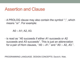 Assertion and Clause
• A PROLOG clause is a Horn clause written in one of the
following forms:
A0.
A0 :- A1, ..., An.
• The first of these is a fact. The second is read as ‘‘A0
succeeds if A1 succeeds and . . . and An succeeds’’.
PROGRAMMING LANGUAGE. DESIGN CONCEPTS. David A. Watt,
 