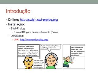 Introdução
• Prolog:
• Linguagem declarativa baseado nos princípios da lógica;
• Utilizada na Inteligência Artificial;
• Focada na especificação do conhecimento;
• Desenvolvida em 1972 por Alain Colmerauer e Philippe Roussel.
ALAIN COLMERAUER
Computer scientist
About
Link: http://alain.colmerauer.free.fr/
The birth of Prolog
Link: Clique aqui.
Aspects of PROLOG History:
Logic Programming and Professional Dynamics
Link: Clique aqui.
 