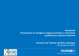 Seminario
Promociona en Google tu negocio turístico a nivel local
                      y potencia tu marca en Internet


               Consorci de Turisme del Baix Llobregat
                                   26 de Abril de 2012


                                    Consultoría de Marketing y Publicidad On-line
                                                 www.sekuenz.com Pág. 1
 