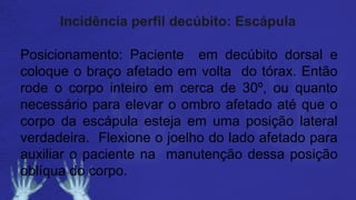 Incidência perfil decúbito: Escápula
Posicionamento: Paciente em decúbito dorsal e
coloque o braço afetado em volta do tórax. Então
rode o corpo inteiro em cerca de 30º, ou quanto
necessário para elevar o ombro afetado até que o
corpo da escápula esteja em uma posição lateral
verdadeira. Flexione o joelho do lado afetado para
auxiliar o paciente na manutenção dessa posição
oblíqua do corpo.
 