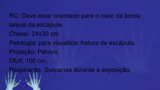 RC: Deve estar orientado para o meio da borda
lateral da escápula.
Chassi: 24x30 cm.
Patologia: para visualizar fratura da escápula.
Proteção: Pélvico.
Dfofi: 100 cm.
Respiração: Suspensa durante a exposição.
 