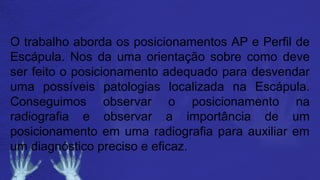 O trabalho aborda os posicionamentos AP e Perfil de
Escápula. Nos da uma orientação sobre como deve
ser feito o posicionamento adequado para desvendar
uma possíveis patologias localizada na Escápula.
Conseguimos observar o posicionamento na
radiografia e observar a importância de um
posicionamento em uma radiografia para auxiliar em
um diagnóstico preciso e eficaz.
 