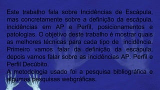 Este trabalho fala sobre Incidências de Escápula,
mas concretamente sobre a definição da escápula,
incidências em AP e Perfil, posicionamentos e
patologias. O objetivo deste trabalho é mostrar quais
as melhores técnicas para cada tipo de incidência.
Primeiro vamos falar da definição da escápula,
depois vamos falar sobre as incidências AP. Perfil e
Perfil Decúbito.
A metodologia usado foi a pesquisa bibliográfica e
algumas pesquisas webgráficas.
 