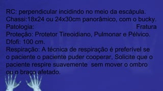 RC: perpendicular incidindo no meio da escápula.
Chassi:18x24 ou 24x30cm panorâmico, com o bucky.
Patologia: Fratura
Proteção: Protetor Tireoidiano, Pulmonar e Pélvico.
Dfofi: 100 cm.
Respiração: A técnica de respiração é preferível se
o paciente o paciente puder cooperar, Solicite que o
paciente respire suavemente sem mover o ombro
ou o braço afetado.
 