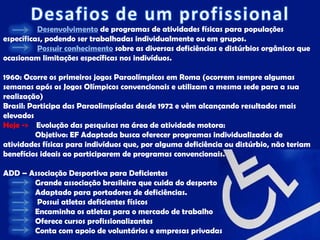 Desenvolvimento de programas de atividades físicas para populações
específicas, podendo ser trabalhadas individualmente ou em grupos.
          Possuir conhecimento sobre as diversas deficiências e distúrbios orgânicos que
ocasionam limitações específicas nos indivíduos.

1960: Ocorre os primeiros jogos Paraolímpicos em Roma (ocorrem sempre algumas
semanas após os Jogos Olímpicos convencionais e utilizam a mesma sede para a sua
realização)
Brasil: Participa das Paraolimpíadas desde 1972 e vêm alcançando resultados mais
elevados
Hoje -> Evolução das pesquisas na área de atividade motora:
          Objetivo: EF Adaptada busca oferecer programas individualizados de
atividades físicas para indivíduos que, por alguma deficiência ou distúrbio, não teriam
benefícios ideais ao participarem de programas convencionais.

ADD – Associação Desportiva para Deficientes
       Grande associação brasileira que cuida do desporto
       Adaptado para portadores de deficiências.
        Possui atletas deficientes físicos
       Encaminha os atletas para o mercado de trabalho
       Oferece cursos profissionalizantes
       Conta com apoio de voluntários e empresas privadas
 