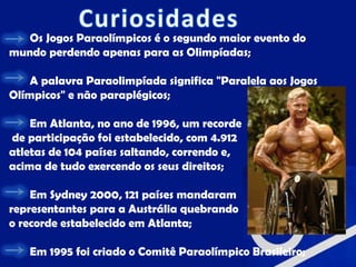 Os Jogos Paraolímpicos é o segundo maior evento do
mundo perdendo apenas para as Olimpíadas;

    A palavra Paraolimpíada significa "Paralela aos Jogos
Olímpicos" e não paraplégicos;

    Em Atlanta, no ano de 1996, um recorde
de participação foi estabelecido, com 4.912
atletas de 104 países saltando, correndo e,
acima de tudo exercendo os seus direitos;

    Em Sydney 2000, 121 países mandaram
representantes para a Austrália quebrando
o recorde estabelecido em Atlanta;

   Em 1995 foi criado o Comitê Paraolímpico Brasileiro;
 
