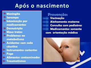 Meningite                 Prevenção:
Sarampo                     Vacinação
Intoxicação por             Aleitamento materno
medicamentos                Consulta com pediatras
Desnutrição                 Medicamentos somente
Maus tratos              com orientação médica
Problemas no
metabolismo
Acidentes com soda
cáustica
Instrumentos cortantes
Fogo
Alimentos contaminados
Traumatismos
 